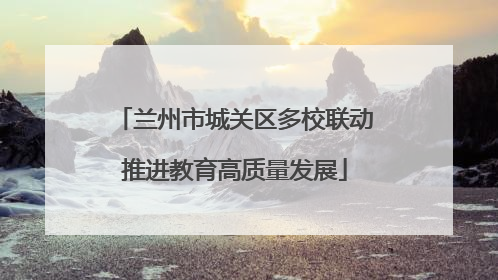兰州市城关区多校联动推进教育高质量发展