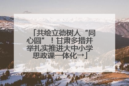 共绘立德树人“同心圆”！甘肃多措并举扎实推进大中小学思政课一体化→