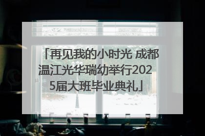 再见我的小时光 成都温江光华瑞幼举行2025届大班毕业典礼