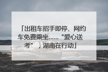 出租车招手即停、网约车免费乘坐……“爱心送考”，湖南在行动