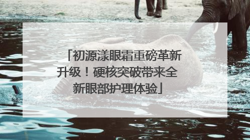 初源漾眼霜重磅革新升级！硬核突破带来全新眼部护理体验