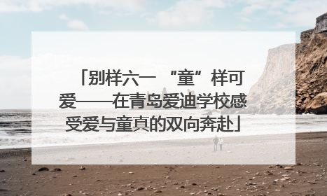 别样六一 “童”样可爱——在青岛爱迪学校感受爱与童真的双向奔赴