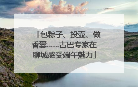 包粽子、投壶、做香囊……古巴专家在聊城感受端午魅力