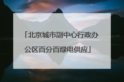 北京城市副中心行政办公区百分百绿电供应