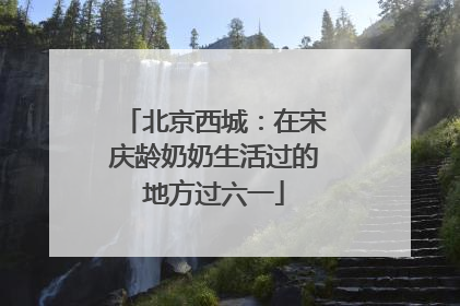 北京西城：在宋庆龄奶奶生活过的地方过六一