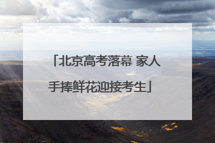 北京高考落幕 家人手捧鲜花迎接考生