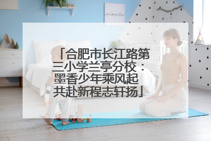 合肥市长江路第三小学兰亭分校：墨香少年乘风起 共赴新程志轩扬
