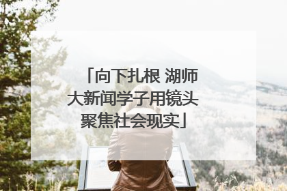 向下扎根 湖师大新闻学子用镜头聚焦社会现实