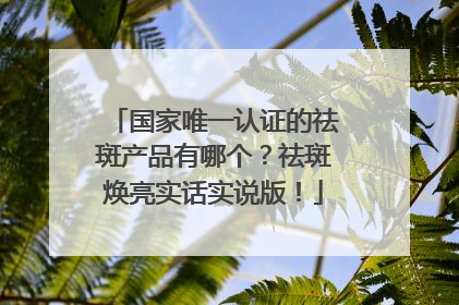 国家唯一认证的祛斑产品有哪个？祛斑焕亮实话实说版！
