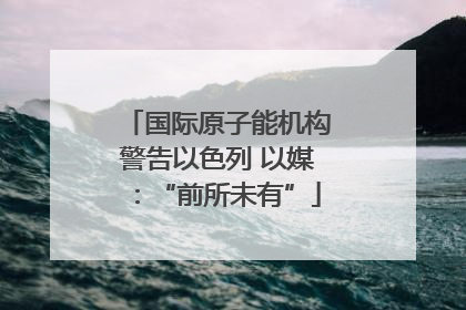 国际原子能机构警告以色列 以媒：“前所未有”