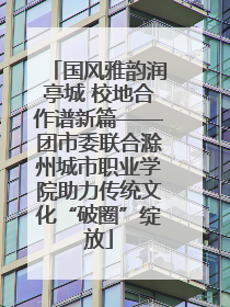 国风雅韵润亭城 校地合作谱新篇——团市委联合滁州城市职业学院助力传统文化“破圈”绽放
