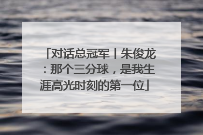 对话总冠军丨朱俊龙：那个三分球，是我生涯高光时刻的第一位