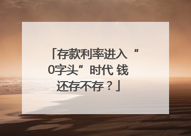 存款利率进入“0字头”时代 钱还存不存？