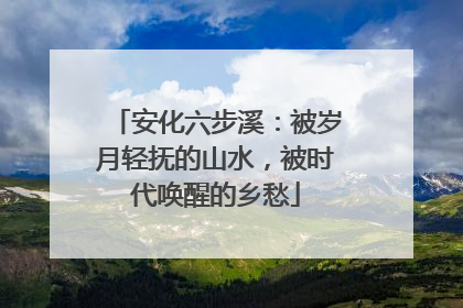 安化六步溪：被岁月轻抚的山水，被时代唤醒的乡愁