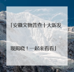 安徽文物普查十大新发现揭晓！一起来看看