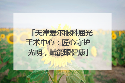 天津爱尔眼科屈光手术中心：匠心守护光明，赋能眼健康