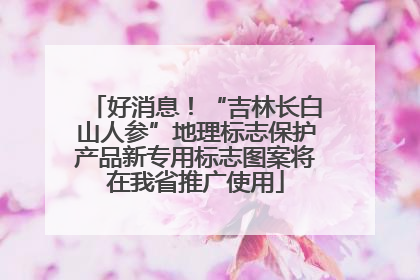 好消息！“吉林长白山人参”地理标志保护产品新专用标志图案将在我省推广使用