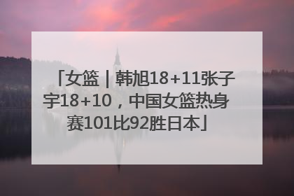 女篮｜韩旭18+11张子宇18+10，中国女篮热身赛101比92胜日本