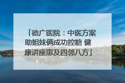 德广医院：中医方案助姐妹俩成功控糖 健康讲座惠及四邻八方