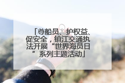 尊船员、护权益、促安全，镇江交通执法开展“世界海员日”系列主题活动