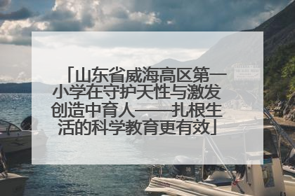山东省威海高区第一小学在守护天性与激发创造中育人——扎根生活的科学教育更有效