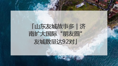 山东友城故事多｜济南扩大国际“朋友圈”友城数量达92对