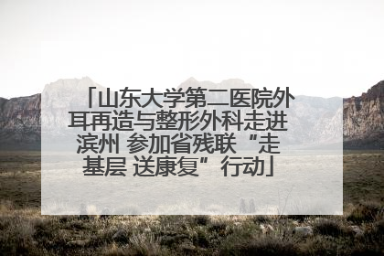 山东大学第二医院外耳再造与整形外科走进滨州 参加省残联“走基层 送康复”行动