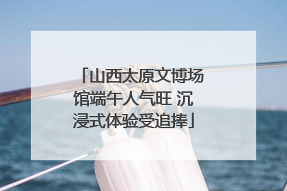 山西太原文博场馆端午人气旺 沉浸式体验受追捧