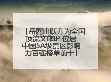 岳麓山跃升为全国顶流文旅IP 位居中国5A级景区影响力百强榜单前十