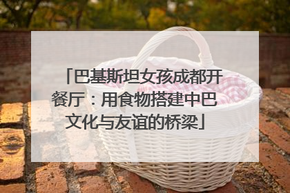 巴基斯坦女孩成都开餐厅：用食物搭建中巴文化与友谊的桥梁