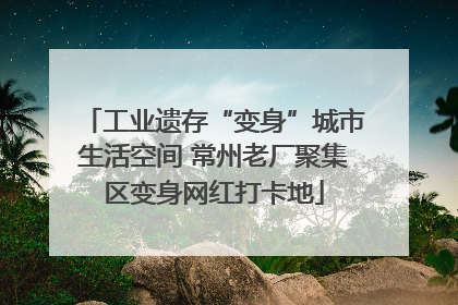 工业遗存“变身”城市生活空间 常州老厂聚集区变身网红打卡地