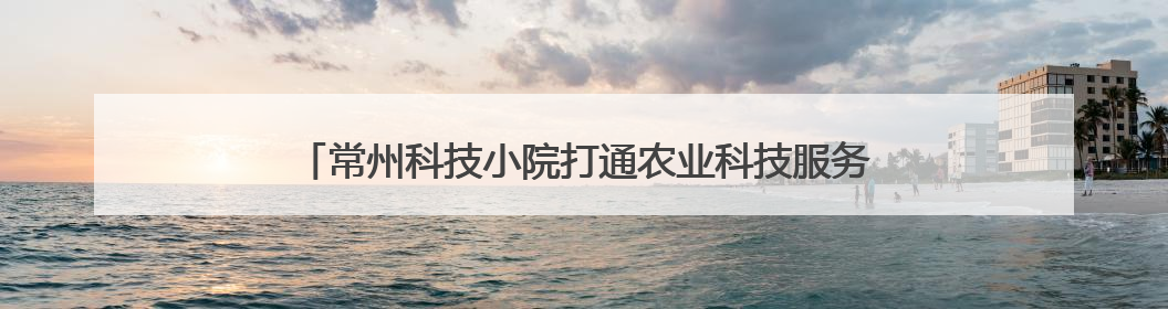 常州科技小院打通农业科技服务“最后一公里”，助力乡村振兴