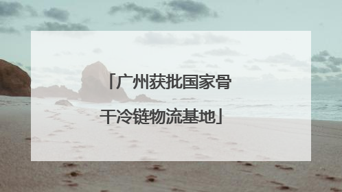 广州获批国家骨干冷链物流基地