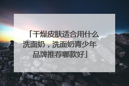 干燥皮肤适合用什么洗面奶，洗面奶青少年品牌推荐哪款好