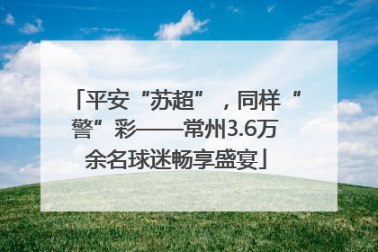 平安“苏超”，同样“警”彩——常州3.6万余名球迷畅享盛宴