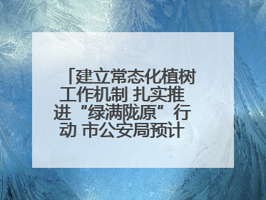 建立常态化植树工作机制 扎实推进“绿满陇原”行动 市公安局预计年底前完成1402亩绿化任务