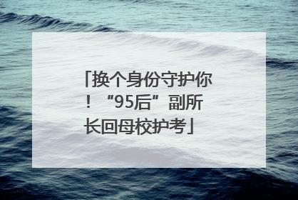 换个身份守护你！“95后”副所长回母校护考
