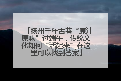扬州千年古巷“原汁原味”过端午，传统文化如何“活起来”在这里可以找到答案