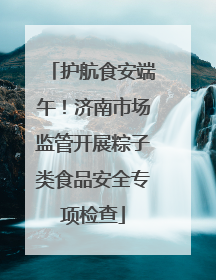 护航食安端午！济南市场监管开展粽子类食品安全专项检查