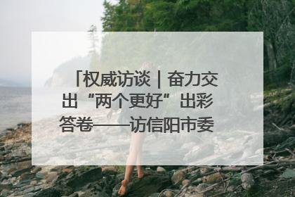 权威访谈｜奋力交出“两个更好”出彩答卷——访信阳市委书记蔡松涛