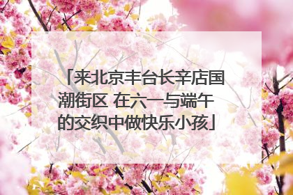 来北京丰台长辛店国潮街区 在六一与端午的交织中做快乐小孩