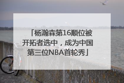 杨瀚森第16顺位被开拓者选中，成为中国第三位NBA首轮秀