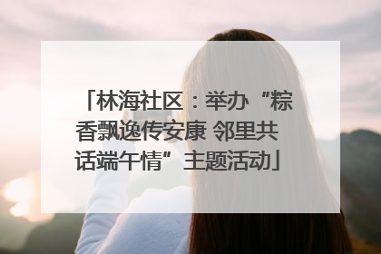 林海社区：举办“粽香飘逸传安康 邻里共话端午情”主题活动