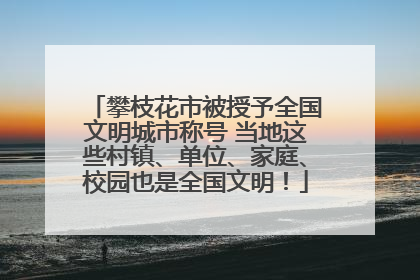 攀枝花市被授予全国文明城市称号 当地这些村镇、单位、家庭、校园也是全国文明！