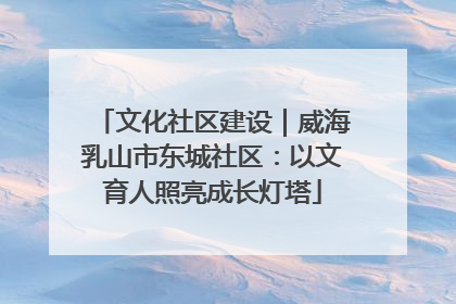 文化社区建设｜威海乳山市东城社区：以文育人照亮成长灯塔