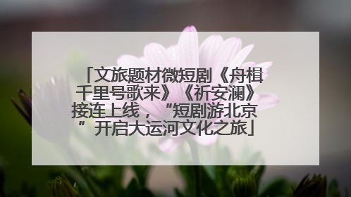 文旅题材微短剧《舟楫千里号歌来》《祈安澜》接连上线，“短剧游北京”开启大运河文化之旅