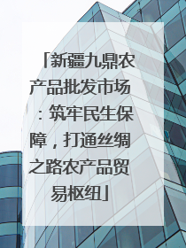 新疆九鼎农产品批发市场：筑牢民生保障，打通丝绸之路农产品贸易枢纽