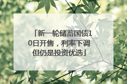 新一轮储蓄国债10日开售，利率下调但仍是投资优选