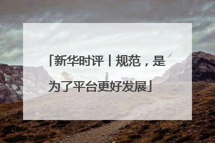 新华时评丨规范，是为了平台更好发展