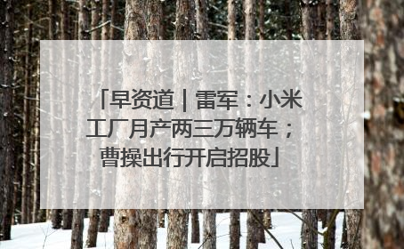 早资道｜雷军：小米工厂月产两三万辆车；曹操出行开启招股